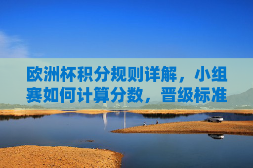 欧洲杯积分规则详解，小组赛如何计算分数，晋级标准是什么？欧洲杯小组赛积分规则与晋级标准详解