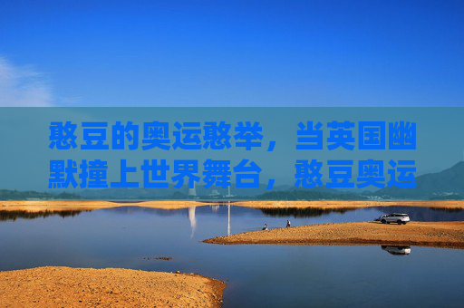 憨豆的奥运憨举,当英国幽默撞上世界舞台,憨豆奥运憨举,英式幽默撞世界舞台