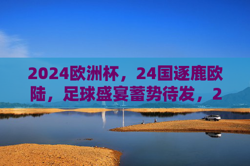 2024欧洲杯,24国逐鹿欧陆,足球盛宴蓄势待发,2024欧洲杯,24国逐鹿欧陆,足球盛宴蓄势待发