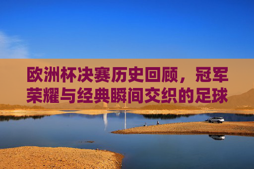 欧洲杯决赛历史回顾,冠军荣耀与经典瞬间交织的足球史诗,欧洲杯决赛史诗,冠军荣耀与经典瞬间的交织
