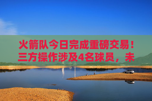 火箭队今日完成重磅交易!三方操作涉及4名球员,未来引锋瞄准3D侧翼,火箭队三方交易4名球员完成重磅操作 未来引锋瞄准3D侧翼