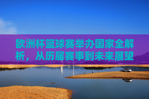欧洲杯篮球赛举办国家全解析，从历届赛事到未来展望，欧洲杯篮球赛举办国家全解析，从历届赛事到未来展望