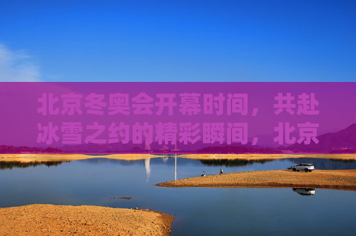 北京冬奥会开幕时间，共赴冰雪之约的精彩瞬间，北京冬奥会开幕，共赴冰雪之约的精彩瞬间