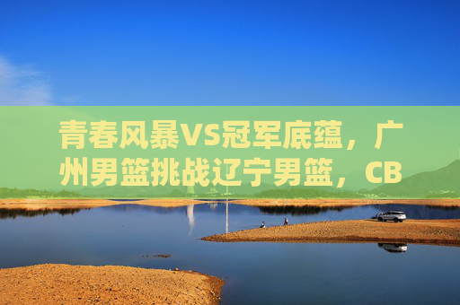 青春风暴VS冠军底蕴,广州男篮挑战辽宁男篮,CBA焦点战前瞻,青春风暴VS冠军底蕴,广州男篮挑战辽宁男篮,CBA焦点战前瞻