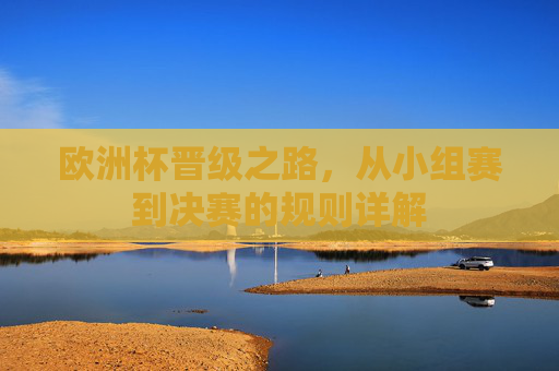 欧洲杯晋级之路,从小组赛到决赛的规则详解