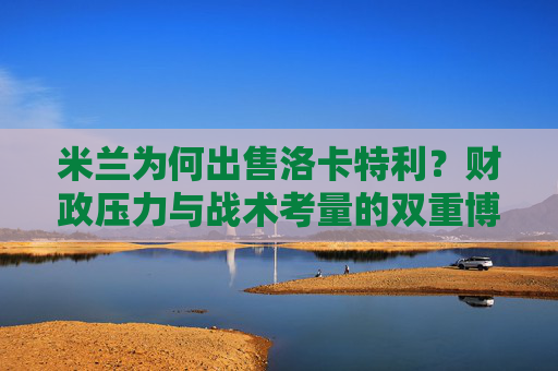 米兰为何出售洛卡特利？财政压力与战术考量的双重博弈，米兰出售洛卡特利，财政压力与战术考量的双重博弈