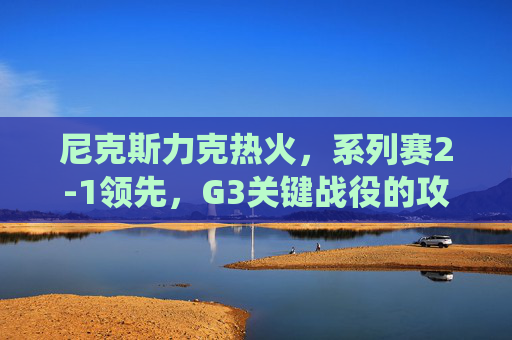 尼克斯力克热火,系列赛2-1领先,G3关键战役的攻防博弈与明星闪耀,尼克斯G3攻防博弈明星闪耀,力克热火系列赛2-1领先