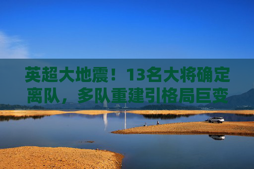 英超大地震!13名大将确定离队,多队重建引格局巨变,英超大地震!13名大将确定离队,多队重建引格局巨变