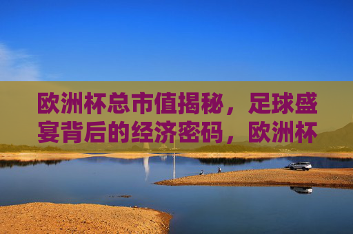 欧洲杯总市值揭秘，足球盛宴背后的经济密码，欧洲杯总市值，足球盛宴背后的经济密码