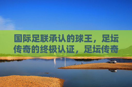 国际足联承认的球王，足坛传奇的终极认证，足坛传奇的终极认证，国际足联球王