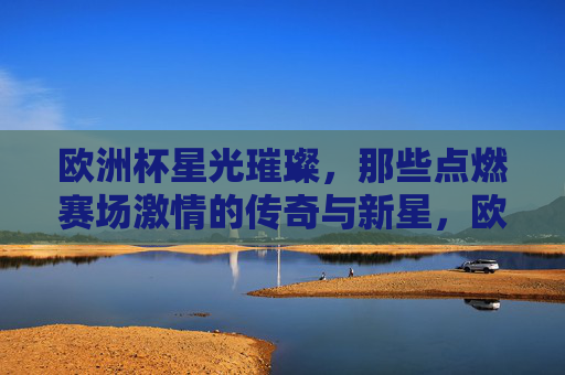 欧洲杯星光璀璨，那些点燃赛场激情的传奇与新星，欧洲杯群星闪耀，传奇与新星点燃赛场激情