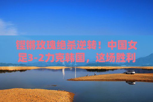 铿锵玫瑰绝杀逆转！中国女足3-2力克韩国，这场胜利燃爆了！铿锵玫瑰绝杀逆转3-2力克韩国，胜利燃爆！