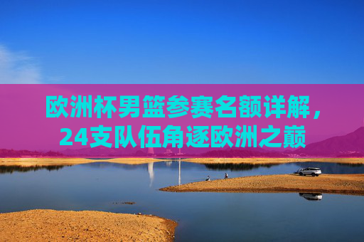 欧洲杯男篮参赛名额详解,24支队伍角逐欧洲之巅