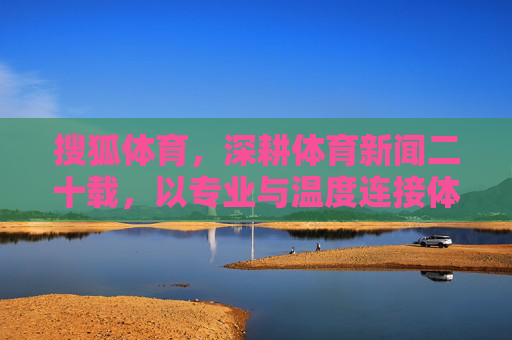 搜狐体育，深耕体育新闻二十载，以专业与温度连接体育与大众，搜狐体育，二十载深耕，以专业温度连接体育大众