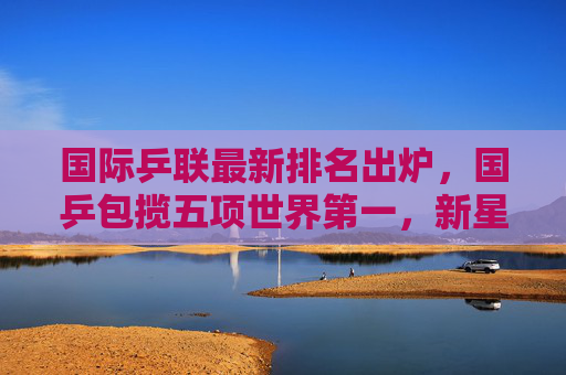 国际乒联最新排名出炉，国乒包揽五项世界第一，新星闪耀格局稳固，国际乒联排名，国乒包揽五项世界第一，新星闪耀格局稳固