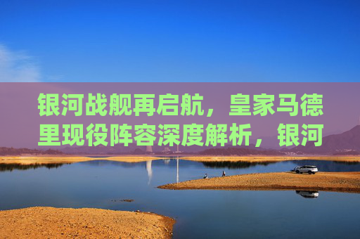 银河战舰再启航，皇家马德里现役阵容深度解析，银河战舰再启航，皇家马德里现役阵容深度解析
