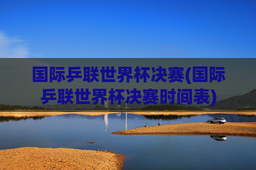国际乒联世界杯决赛(国际乒联世界杯决赛时间表)