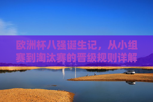 欧洲杯八强诞生记，从小组赛到淘汰赛的晋级规则详解，欧洲杯八强诞生记，小组赛到淘汰赛晋级规则详解