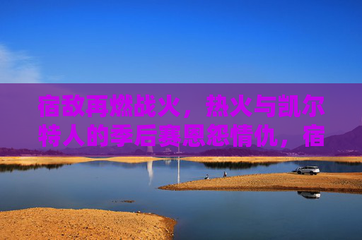 宿敌再燃战火，热火与凯尔特人的季后赛恩怨情仇，宿敌恩怨再燃！热火与凯尔特人季后赛对决