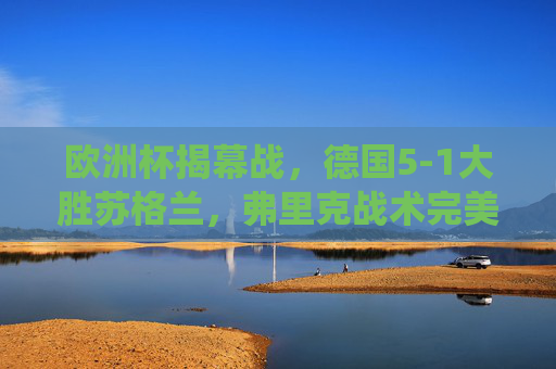 欧洲杯揭幕战,德国5-1大胜苏格兰,弗里克战术完美演绎主场气势,欧洲杯揭幕战,德国5-1大胜苏格兰,弗里克战术完美演绎主场气势