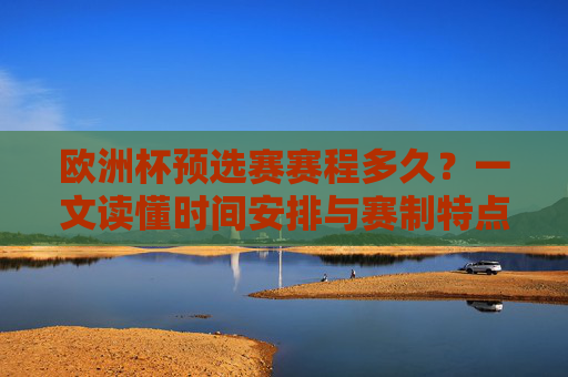 欧洲杯预选赛赛程多久？一文读懂时间安排与赛制特点，欧洲杯预选赛时间安排与赛制特点