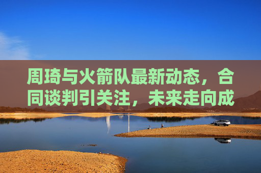 周琦与火箭队最新动态，合同谈判引关注，未来走向成悬念，周琦与火箭合同谈判引关注 未来走向悬念