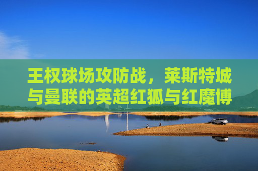 王权球场攻防战,莱斯特城与曼联的英超红狐与红魔博弈,王权球场红狐红魔攻防战