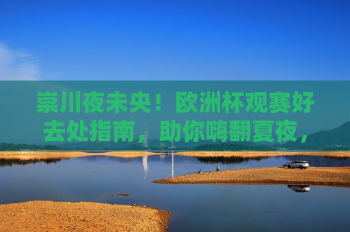崇川夜未央!欧洲杯观赛好去处指南,助你嗨翻夏夜,崇川欧洲杯观赛好去处,嗨翻夏夜!