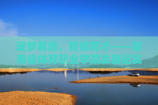 逐梦赛场，育体育才——湖南省体育职业学院发展纪实，育体育才逐赛场，湖南省体育职业学院发展纪实