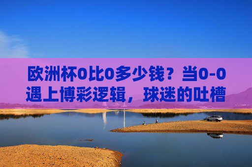欧洲杯0比0多少钱?当0-0遇上博彩逻辑,球迷的吐槽藏着多少门道?欧洲杯0比0多少钱?博彩逻辑与球迷吐槽的门道