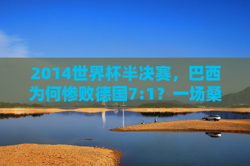 2014世界杯半决赛,巴西为何惨败德国7:1?一场桑巴舞的破碎与日耳曼战车的碾压,2014世界杯半决赛,7:1,桑巴舞破碎,日耳曼战车碾压