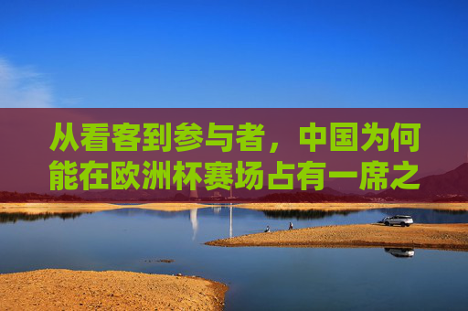 从看客到参与者,中国为何能在欧洲杯赛场占有一席之地?从看客到参与者,中国何以在欧洲杯占有一席之地