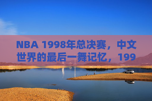 NBA 1998年总决赛,中文世界的最后一舞记忆,1998年总决赛,中文世界的最后一舞记忆