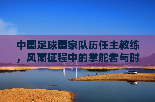 中国足球国家队历任主教练,风雨征程中的掌舵者与时代印记