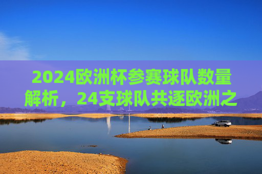 2024欧洲杯参赛球队数量解析,24支球队共逐欧洲之巅,2024欧洲杯,24支球队共逐欧洲之巅