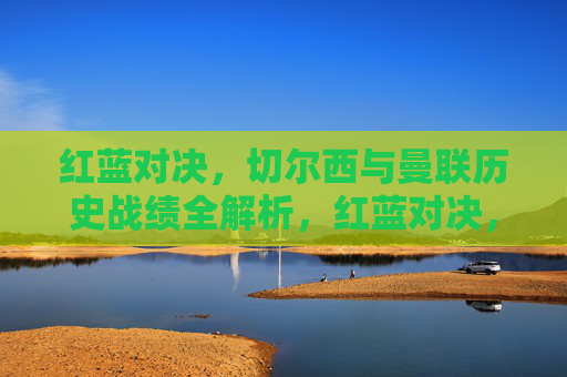 红蓝对决，切尔西与曼联历史战绩全解析，红蓝对决，切尔西与曼联历史战绩全解析