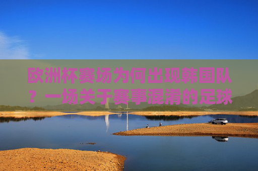 欧洲杯赛场为何出现韩国队？一场关于赛事混淆的足球科普，欧洲杯赛场为何出现韩国队？一场赛事混淆的足球科普