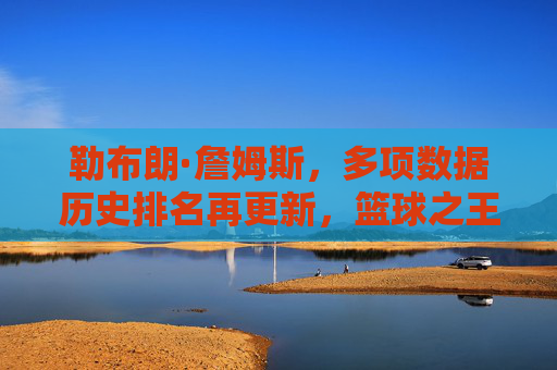 勒布朗·詹姆斯,多项数据历史排名再更新,篮球之王的传奇仍在书写,勒布朗·詹姆斯多项数据历史排名再更新,篮球之王的传奇仍在书写