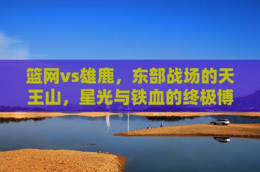 篮网vs雄鹿,东部战场的天王山,星光与铁血的终极博弈