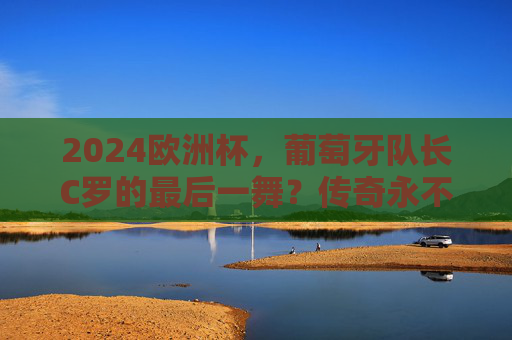 2024欧洲杯，葡萄牙队长C罗的最后一舞？传奇永不谢幕，2024欧洲杯C罗最后一舞，传奇永不谢幕