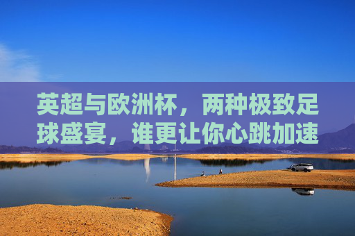 英超与欧洲杯,两种极致足球盛宴,谁更让你心跳加速?英超vs欧洲杯,双倍足球盛宴,谁让你心跳狂飙?