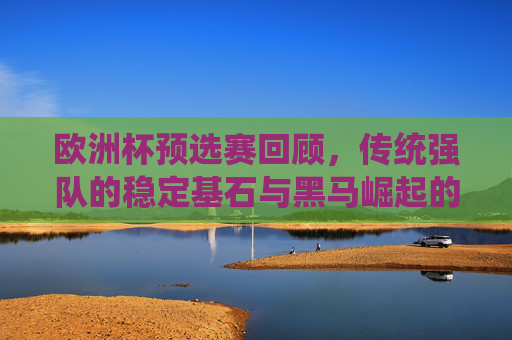 欧洲杯预选赛回顾,传统强队的稳定基石与黑马崛起的竞技舞台,欧洲杯预选赛,传统强队稳定基石与黑马崛起的竞技舞台