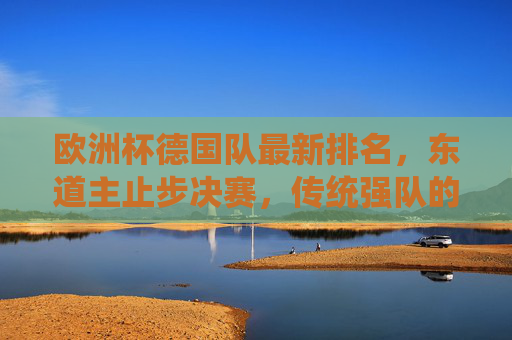 欧洲杯德国队最新排名,东道主止步决赛,传统强队的复兴与遗憾,欧洲杯东道主德国止步决赛,传统强队的复兴与遗憾