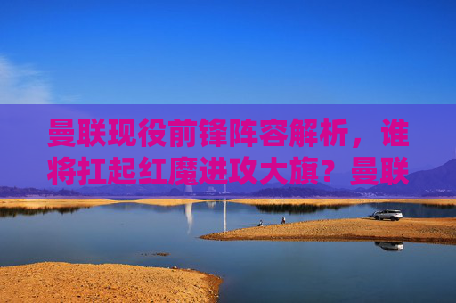 曼联现役前锋阵容解析，谁将扛起红魔进攻大旗？曼联前锋阵容解析，谁将扛起红魔进攻大旗？