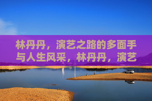 林丹丹,演艺之路的多面手与人生风采,林丹丹,演艺多面手的人生风采