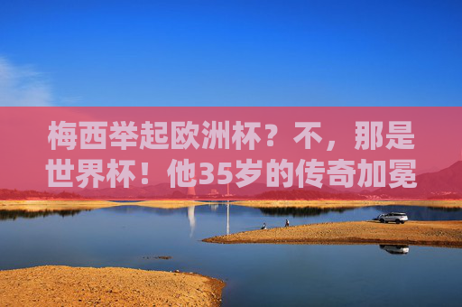 梅西举起欧洲杯？不，那是世界杯！他35岁的传奇加冕，梅西35岁终捧世界杯，传奇加冕