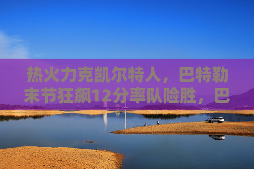 热火力克凯尔特人，巴特勒末节狂飙12分率队险胜，巴特勒末节狂飙12分，率热火险胜凯尔特人