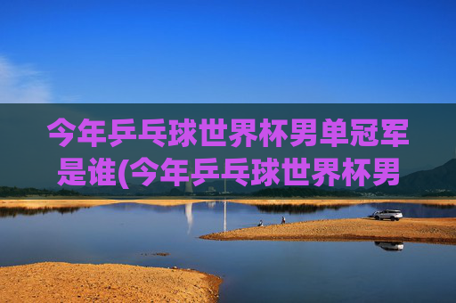 今年乒乓球世界杯男单冠军是谁(今年乒乓球世界杯男单冠军是谁啊)