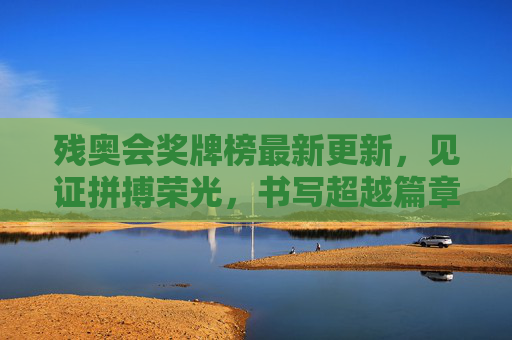 残奥会奖牌榜最新更新，见证拼搏荣光，书写超越篇章，残奥奖牌榜更新，拼搏铸荣光，超越写新篇