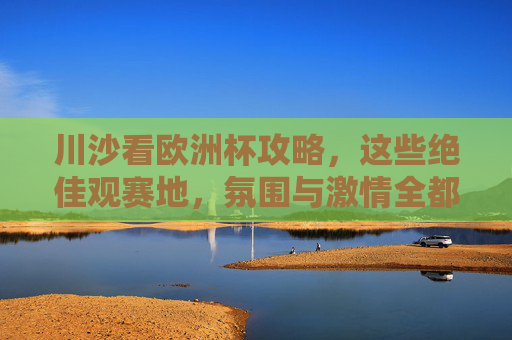 川沙看欧洲杯攻略,这些绝佳观赛地,氛围与激情全都有!川沙欧洲杯观赛攻略,氛围与激情全都有